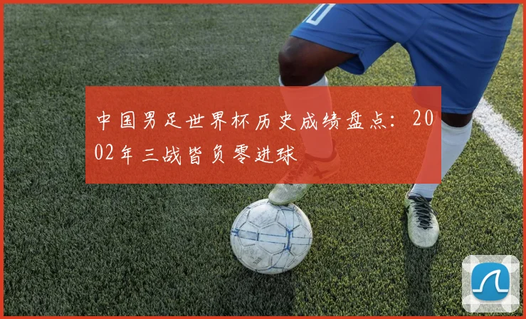 中国男足世界杯历史成绩盘点：2002年三战皆负零进球