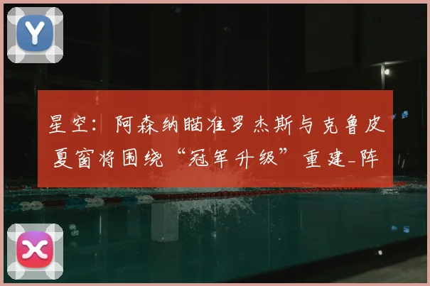 星空:阿森纳瞄准罗杰斯与克鲁皮 夏窗将围绕“冠军升级”重建_阵容_中场_目标