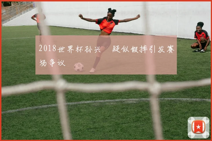 2018世界杯孙兴慜疑似假摔引发赛场争议