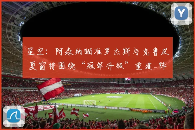 星空：阿森纳瞄准罗杰斯与克鲁皮 夏窗将围绕“冠军升级”重建_阵容_中场_目标