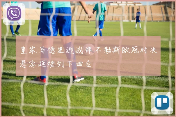 皇家马德里迎战那不勒斯欧冠对决悬念延续到下回合