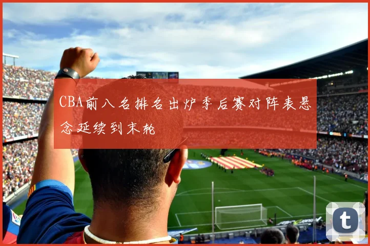 CBA前八名排名出炉季后赛对阵表悬念延续到末轮
