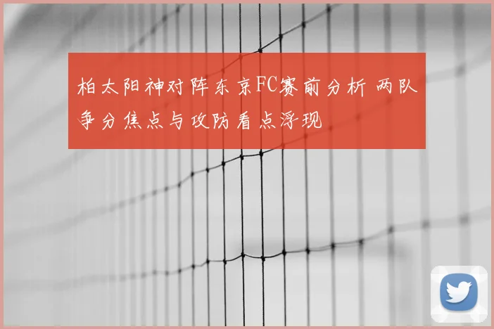 柏太阳神对阵东京FC赛前分析 两队争分焦点与攻防看点浮现