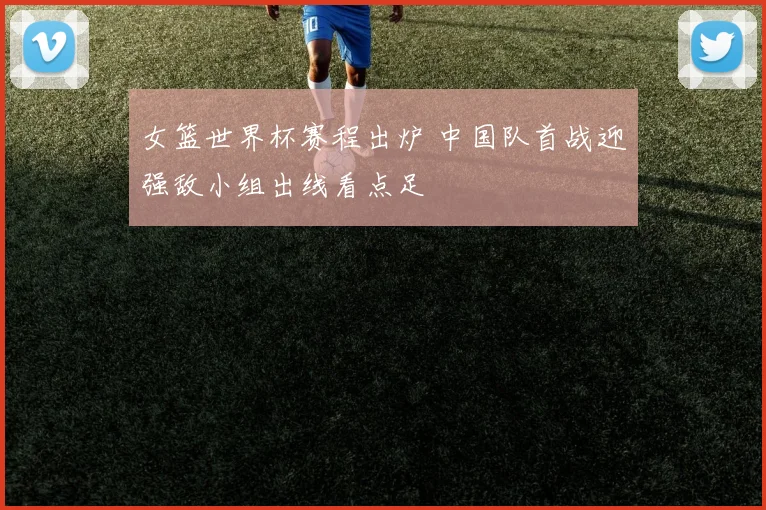 女篮世界杯赛程出炉 中国队首战迎强敌小组出线看点足