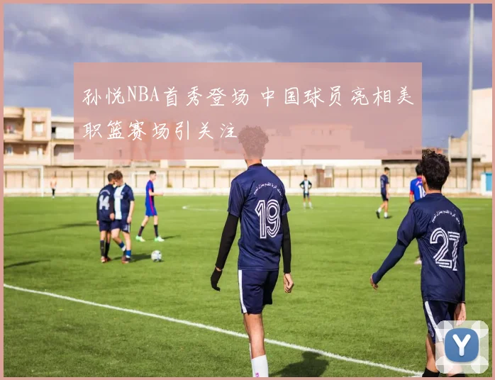 孙悦NBA首秀登场 中国球员亮相美职篮赛场引关注