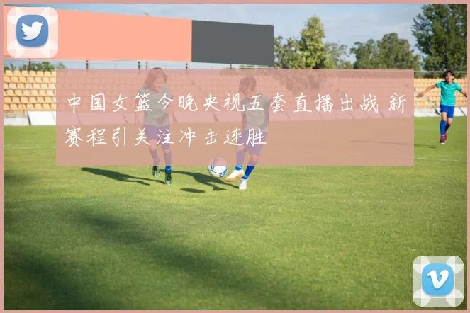 中国女篮今晚央视五套直播出战 新赛程引关注冲击连胜