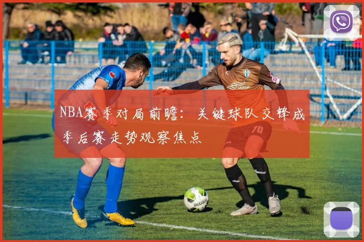 NBA赛季对局前瞻：关键球队交锋成季后赛走势观察焦点