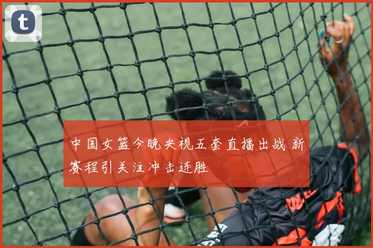 中国女篮今晚央视五套直播出战 新赛程引关注冲击连胜