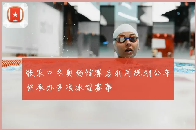 张家口冬奥场馆赛后利用规划公布将承办多项冰雪赛事