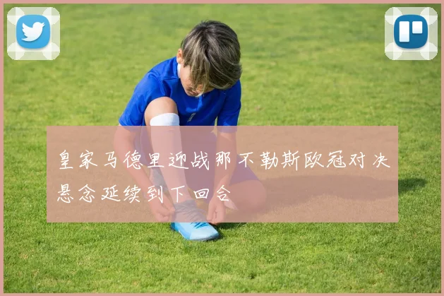皇家马德里迎战那不勒斯欧冠对决悬念延续到下回合