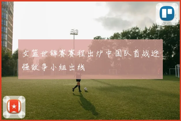 女篮世锦赛赛程出炉中国队首战迎强敌争小组出线