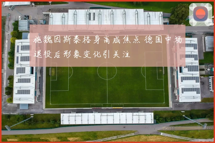 施魏因斯泰格身高成焦点 德国中场退役后形象变化引关注