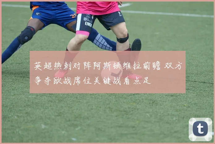 英超热刺对阵阿斯顿维拉前瞻 双方争夺欧战席位关键战看点足