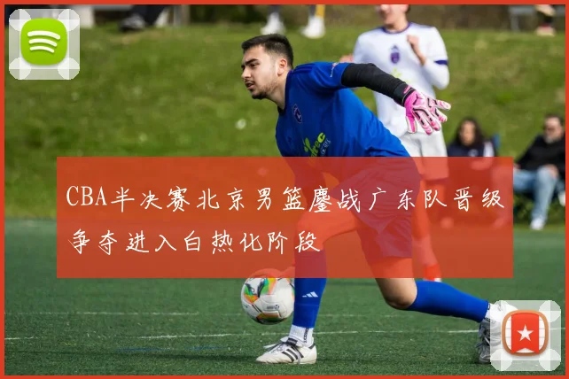CBA半决赛北京男篮鏖战广东队晋级争夺进入白热化阶段