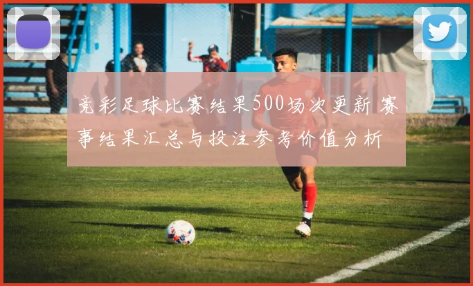 竞彩足球比赛结果500场次更新 赛事结果汇总与投注参考价值分析