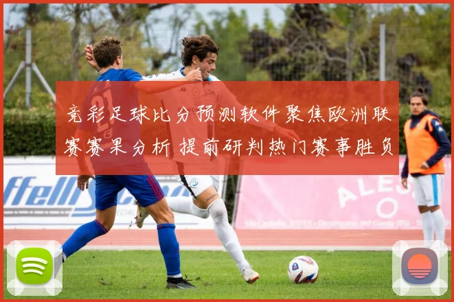 竞彩足球比分预测软件聚焦欧洲联赛赛果分析 提前研判热门赛事胜负与进球趋势