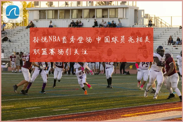 孙悦NBA首秀登场 中国球员亮相美职篮赛场引关注