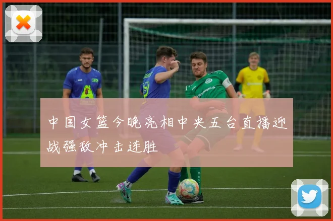 中国女篮今晚亮相中央五台直播迎战强敌冲击连胜