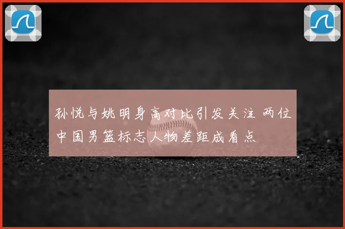 孙悦与姚明身高对比引发关注 两位中国男篮标志人物差距成看点