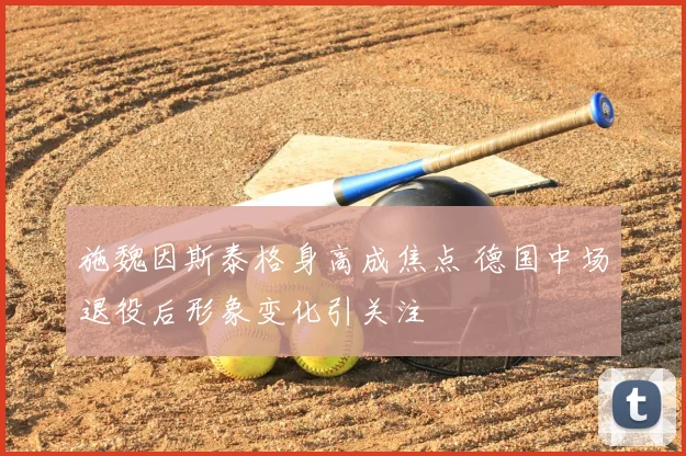 施魏因斯泰格身高成焦点 德国中场退役后形象变化引关注