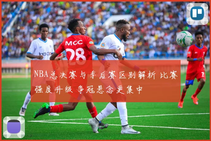 NBA总决赛与季后赛区别解析 比赛强度升级 争冠悬念更集中