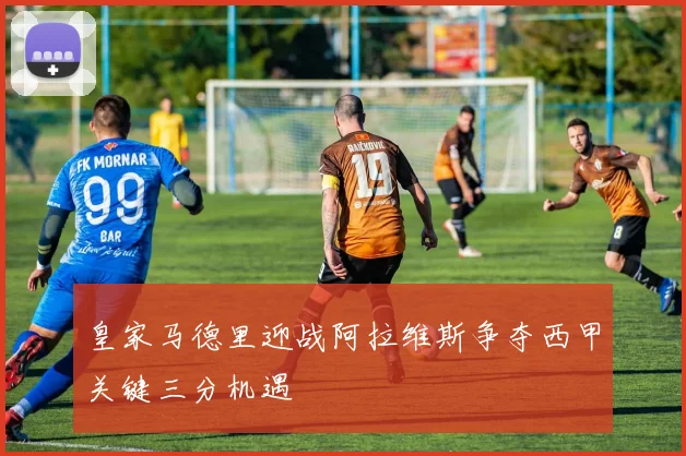皇家马德里迎战阿拉维斯争夺西甲关键三分机遇
