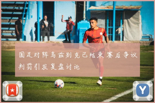 国足对阵乌兹别克已结束 赛后争议判罚引发复盘讨论