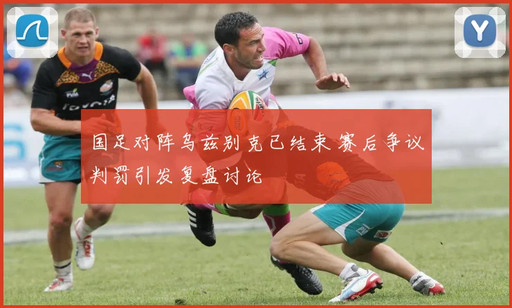 国足对阵乌兹别克已结束 赛后争议判罚引发复盘讨论